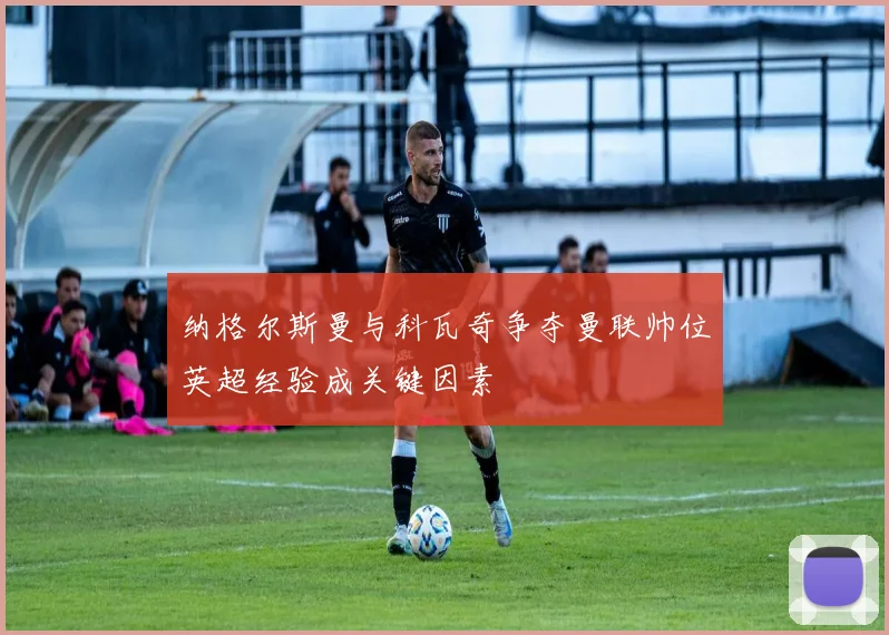 纳格尔斯曼与科瓦奇争夺曼联帅位英超经验成关键因素