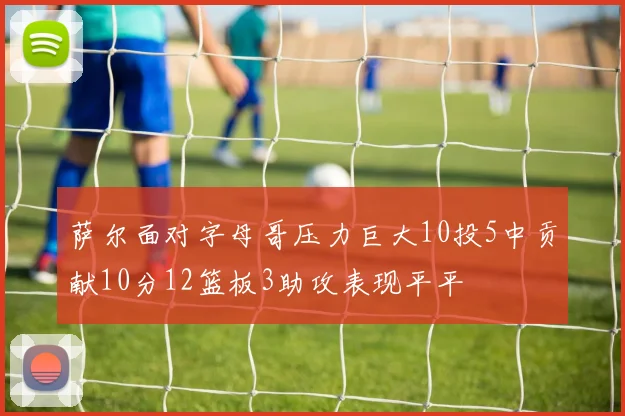 萨尔面对字母哥压力巨大10投5中贡献10分12篮板3助攻表现平平