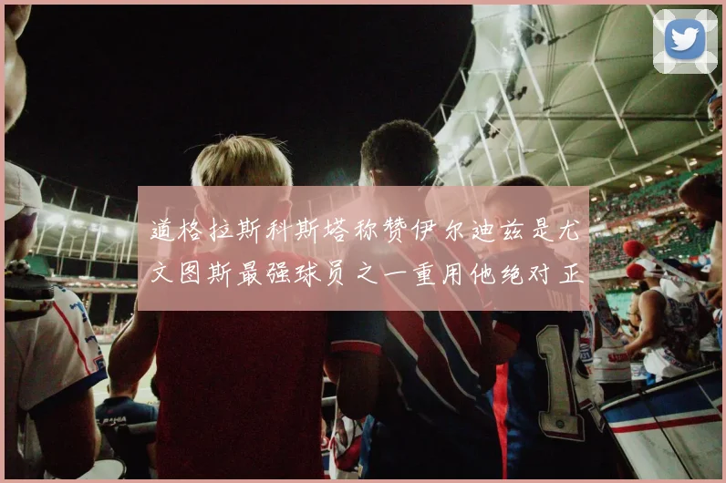 道格拉斯科斯塔称赞伊尔迪兹是尤文图斯最强球员之一重用他绝对正确