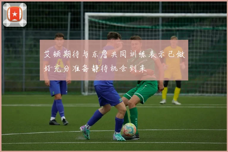 艾顿期待与东詹共同训练表示已做好充分准备静待机会到来