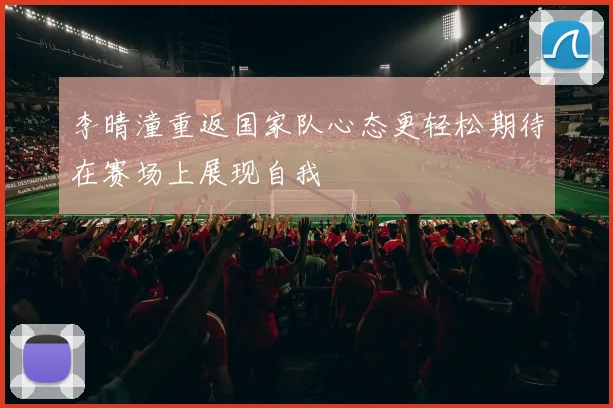 李晴潼重返国家队心态更轻松期待在赛场上展现自我