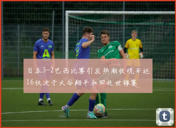 日本3-2巴西比赛引发热潮收视率达16仅次于大谷翔平和田径世锦赛