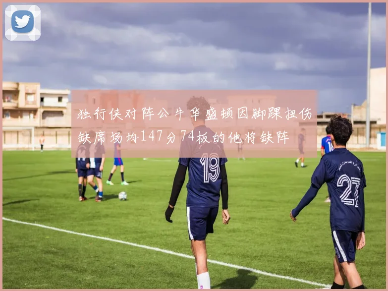 独行侠对阵公牛华盛顿因脚踝扭伤缺席场均147分74板的他将缺阵
