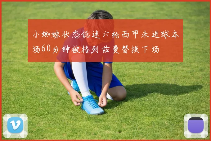 小蜘蛛状态低迷六轮西甲未进球本场60分钟被格列兹曼替换下场
