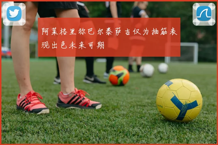 阿莱格里称巴尔泰萨吉仅为抽筋表现出色未来可期