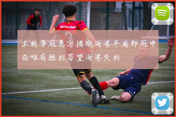 末轮争冠悬念揭晓海港平局即冠申花唯有胜利寄望海港失利