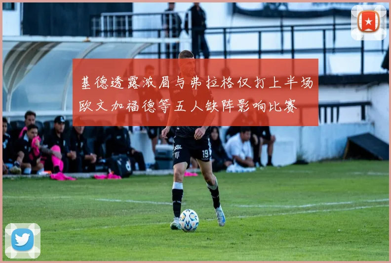 基德透露浓眉与弗拉格仅打上半场欧文加福德等五人缺阵影响比赛