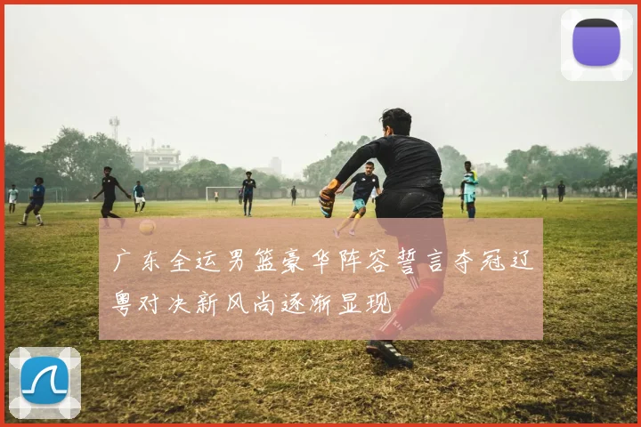 广东全运男篮豪华阵容誓言夺冠辽粤对决新风尚逐渐显现