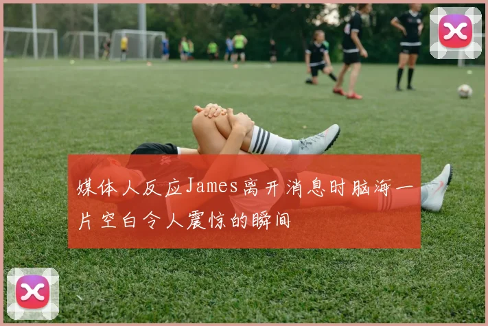 媒体人反应James离开消息时脑海一片空白令人震惊的瞬间