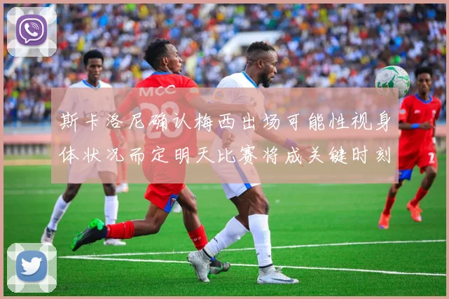 斯卡洛尼确认梅西出场可能性视身体状况而定明天比赛将成关键时刻