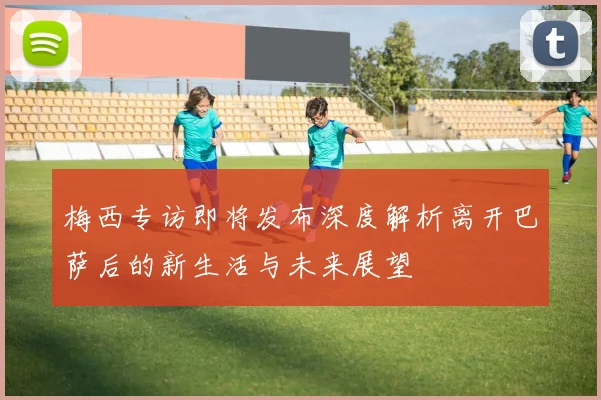 梅西专访即将发布深度解析离开巴萨后的新生活与未来展望