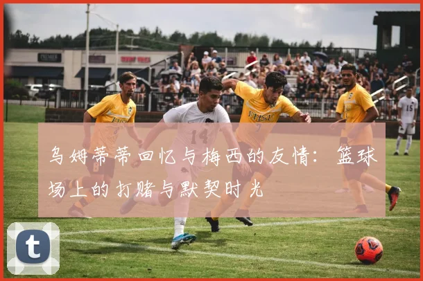 乌姆蒂蒂回忆与梅西的友情：篮球场上的打赌与默契时光