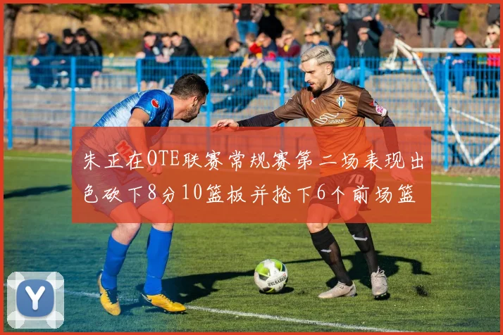 朱正在OTE联赛常规赛第二场表现出色砍下8分10篮板并抢下6个前场篮板