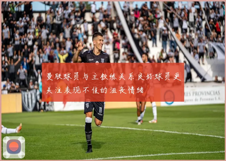 曼联球员与主教练关系良好球员更关注表现不佳的沮丧情绪