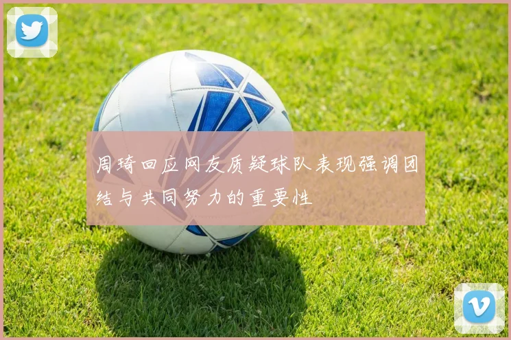 周琦回应网友质疑球队表现强调团结与共同努力的重要性