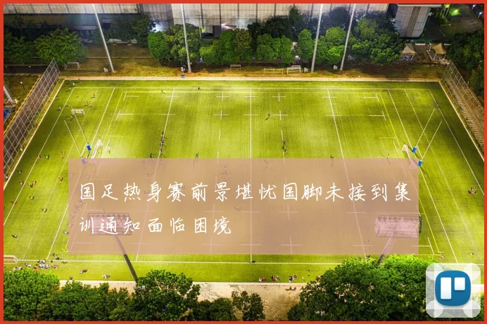 国足热身赛前景堪忧国脚未接到集训通知面临困境