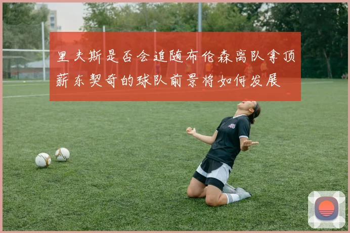 里夫斯是否会追随布伦森离队拿顶薪东契奇的球队前景将如何发展