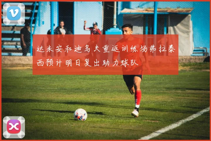 达米安和迪乌夫重返训练场弗拉泰西预计明日复出助力球队