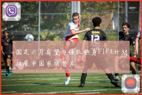 国足六月有望与强队热身FIFA计划拓展中国市场潜力