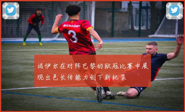 诺伊尔在对阵巴黎的欧冠比赛中展现出色长传能力创下新纪录