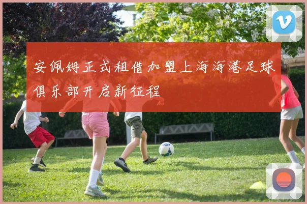 安佩姆正式租借加盟上海海港足球俱乐部开启新征程