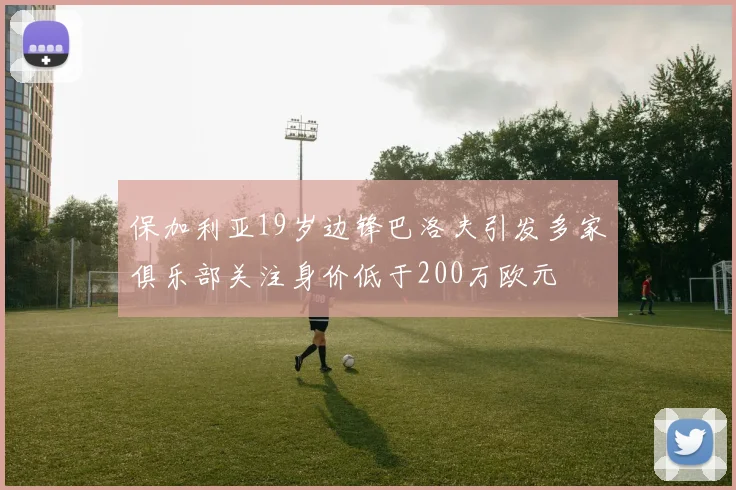 保加利亚19岁边锋巴洛夫引发多家俱乐部关注身价低于200万欧元