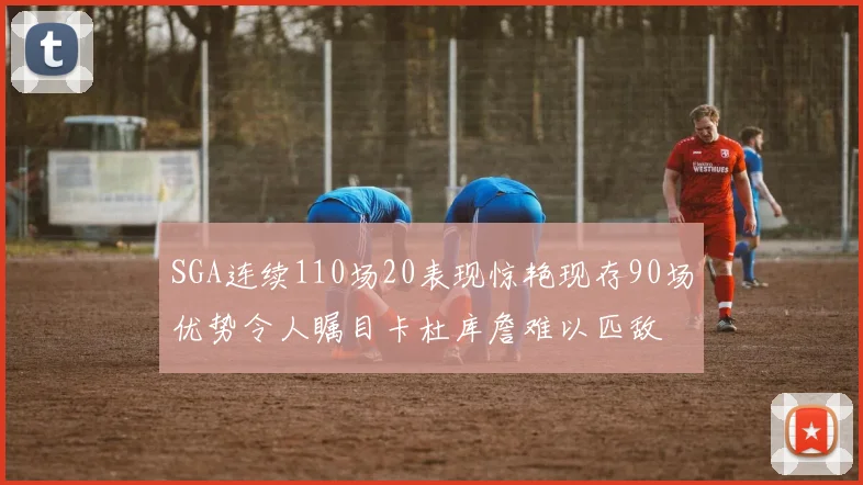 SGA连续110场20表现惊艳现存90场优势令人瞩目卡杜库詹难以匹敌