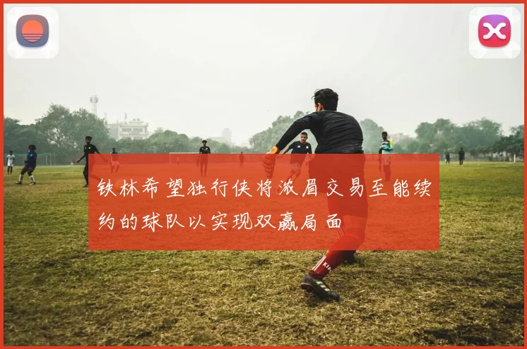 铁林希望独行侠将浓眉交易至能续约的球队以实现双赢局面