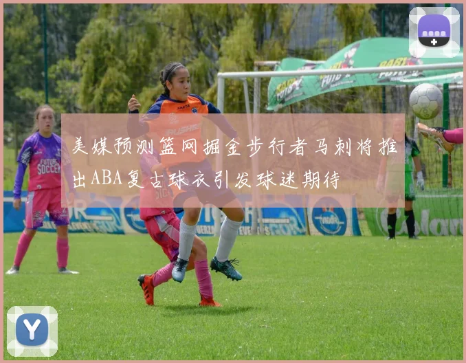 美媒预测篮网掘金步行者马刺将推出ABA复古球衣引发球迷期待