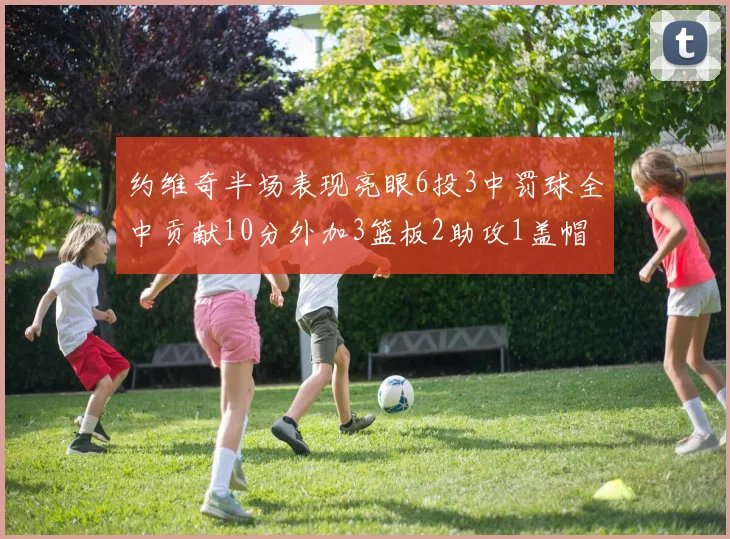 约维奇半场表现亮眼6投3中罚球全中贡献10分外加3篮板2助攻1盖帽