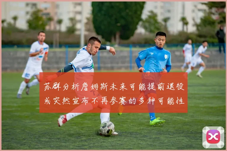 苏群分析詹姆斯未来可能提前退役或突然宣布不再参赛的多种可能性