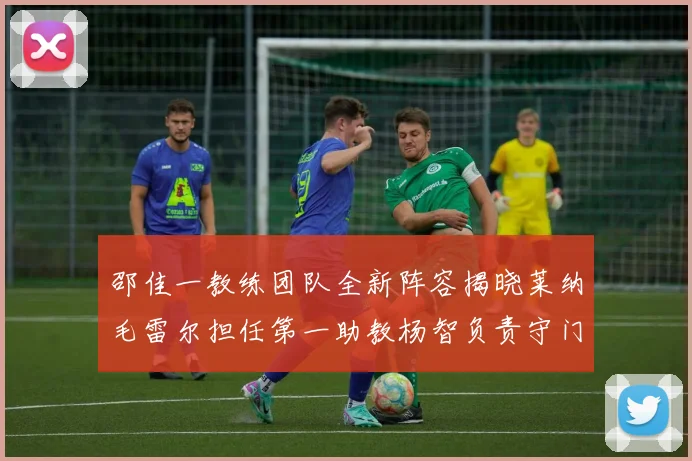 邵佳一教练团队全新阵容揭晓莱纳毛雷尔担任第一助教杨智负责守门员训练