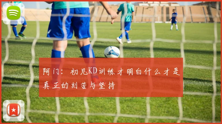 阿门：初见KD训练才明白什么才是真正的刻苦与坚持