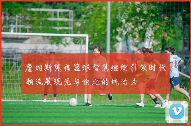 詹姆斯凭借篮球智慧继续引领时代潮流展现无与伦比的统治力