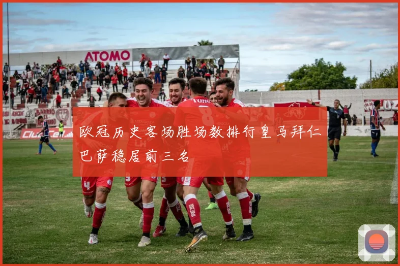 欧冠历史客场胜场数排行皇马拜仁巴萨稳居前三名