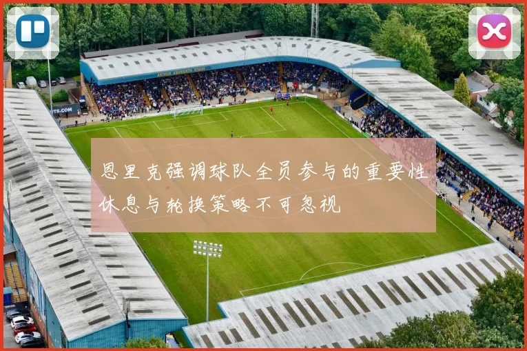 恩里克强调球队全员参与的重要性休息与轮换策略不可忽视