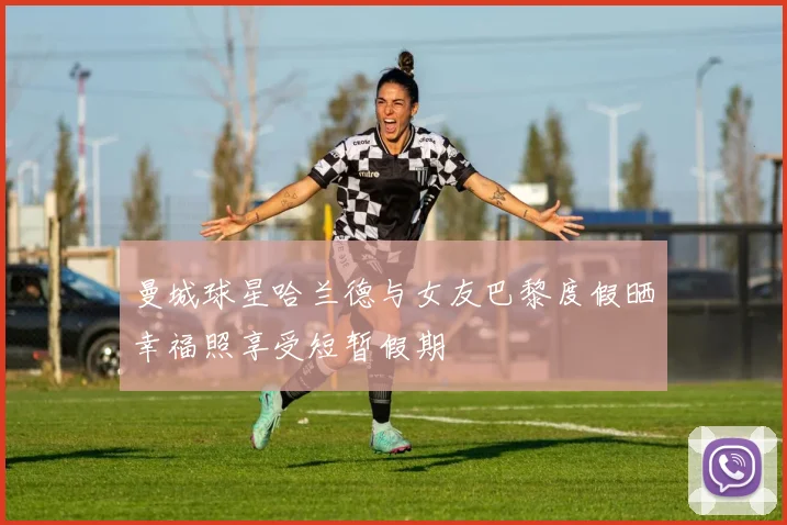 曼城球星哈兰德与女友巴黎度假晒幸福照享受短暂假期