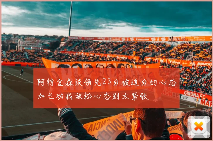 阿特金森谈领先23分被追分的心态加兰劝我放松心态别太紧张